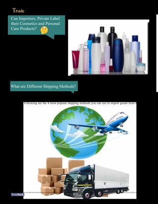 Can Importers, Private Label
their Cosmetics and Personal
Care Products?
Yes, many suppliers allow their
customers/importers to brand their
productswithaprivatelabel.However,keep
in mind that private labeling is not changing
the fact that importer is responsible for en-
suring that the cosmetics or care product is
compliant.
What are Different Shipping Methods?
Shipping costs are a substantial percentage of your total product cost, so it’s important to keep them as
low as possible. As a general rule of thumb, the bigger your order, the lower ‘per item’ shipping costs you
will have. Following are the 4 most popular shipping methods you can use to import goods from China:
20
 