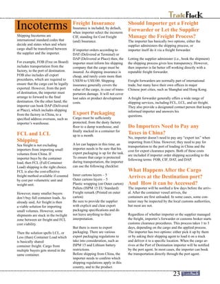 Should Importer get a Freight
Forwarder or Let the Supplier
Manage the Freight Process?
The importer has basically two options, either the
supplier administers the shipping process, or
importer itself do it via a freight forwarder.
Letting the supplier administer (i.e., book the shipment)
the shipping process gives less transparency. However,
then importer is far better off working directly with a
reputable freight forwarder.
Freight forwarders are normally part of international
trade, but many have their own offices in major
Chinese port cities, such as Shanghai and Hong Kong.
A freight forwarder generally offers a wide range of
shipping services, including FCL, LCL, and air freight.
They also provide a designated contact person that keeps
informed importer and answers his
questions.
Do Importers Need to Pay any
Taxes in China?
No, importer doesn’t need to pay any “export tax” when
importing from China. However, they need to pay for
transportation to the port of loading in China and the
cost for export clearance papers. Both of these costs
are included if importer order shipping according to the
following terms: FOB, CIF, DAT, and DAP.
What Happens After the Cargo
Arrives at the Destination port?
And How it can be Accessed?
The importer will be notified a few days before the arriv-
al. After the container vessel arrives, the
containers are first unloaded. In some cases, some con-
tainer may be inspected by the local customs authorities,
but most are not.
Regardless of whether importer or the supplier managed
the freight, importer’s forwarder or customs broker starts
customs clearance procedures. This process takes 1 to 3
days, depending on the cargo and the applied process.
The importer has two options: either pick it up by them
or by asking their shipping agent to load it on a truck
and deliver it to a specific location. When the cargo ar-
rives at the Port of Destination importer will be notified
by the port agent. In most cases, the importer can book
the transportation directly through the port agent.
Shipping Incoterms are
international standard codes that
decide and states when and where
cargo shall be transferred between
the supplier and the importer.
For example, FOB (Free on Board)
includes transportation from the
factory, to the port of destination.
FOB also includes all export
procedures, which are required to
ensure that the cargo can be legally
exported. However, from the port
of destination, the importer must
arrange to forward to the final
destination. On the other hand, the
importer can book DAP (Delivered
at Place), which includes shipping
from the factory in China, to a
specified address overseas, such as
importer’s warehouse.
FCL and LCL
Shipping
Sea freight is not excluding
importers from importing small
volumes from China. If
importer buys by the container
load, then FCL (Full Container
Load) shipping is the right choice.
FCL is also the cost-effective
freight method available if counted
by cost per volumetric unit and
weight unit.
However, many smaller buyers
don’t buy full container loads. As
already said, Air freight is then
a viable solution for importing
small volumes. However, some
shipments are stuck in the twilight
zone between air freight and FCL
cost viability.
Then the solution spells LCL, or
Less (than) Container Load which
is basically shared
container freight. Cargo from
multiple buyers gets stored in the
same container.
Freight Insurance
Insurance is included, by default,
when importer select the incoterm
CIF, standing for Cost Freight
(and) Insurance.
If importer orders according to
DAT (Delivered at Terminal) or
DAP (Delivered at Place) then, the
importer must inform his shipping
company that the cargo must be
insured. As shipping insurance is
cheap, and rarely costs more than
US$50 to US$100. Shipping
insurance generally covers the
value of the cargo, in case of trans-
portation damage. It will not cover
lost sales or product development
costs.
Export Packaging
Cargo must be sufficiently
protected, from the dusty factory
floor to a damp warehouse, and
finally stacked in a container for
up to a month.
A lot can happen in this time, an
importer needs to be sure that his
export packaging is up for the task.
To ensure that cargo is protected
during transportation, the importer
can use the following checklist:
Inner cartons layers – 5
Outer cartons layers – 5
Plastic wrapping (on Outer carton)
Pallets (ISPM 15 EU Standard)
Freight remark (Printed on outer
carton)
Be sure to provide the supplier
with explicit and clear export
packaging specifications and do
not leave anything to their
interpretation.
But there is more to export
packaging. There are various
export packaging regulations to
take into consideration, such as
ISPM 15 and Lithium battery
restrictions.
Before shipping from China, the
importer needs to confirm which
shipping regulations apply in this
country, and to the product.
Incoterms
23
 