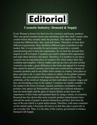 Editorial
Cosmetic Industry: Demand & Supply
Every Woman is known for their love for cosmetics and beauty products.
They can spend countless hours just examining shelf after shelf, counter after
counter before they actually make the purchase. This implies that each
woman has different taste, skin, need and choice. Therefore, to meet their
different requirements, there should be different types of products in the
market. But it is not possible for each country to provide a versatile
manufacturing unit to meet the requirement. So, to meet the demand they
Import as well as Export. Cosmetics are used to enhance their appearance
and make them attractive and adorn. Therefore, it is needless to say that a
cosmetic has an important place in woman’s life which makes them feel
confident and complete. Various studies and surveys have also proved that
cosmetics can make a great difference to the looks and appeal of a woman
that cannot be denied.Cosmetics have their own world and the concept of
cosmetic products and its use differs from country to country, from place to
place and above all, it varies from culture to culture. In the global cosmetic
industry, skin care products and fragrances take leading positions. Top
celebrities of the world are bringing out their individual cosmetic ranges and
they are becoming a craze in the market. Cosmetics are readily available in
the market in the form of creams, lipstick, perfumes, eyeshadows, nail
polishes, hair sprays etc.Personalities and artists have utilized makeup to
beat the harsh lights and the glare of camera flashes as they know the
importance of their looks and maintain them by using a variety of cosmetics.
Research has also shown that some cosmetic product manufacturers have
utilized the needs of people to protect themselves and their skin from the
rays of the sun which is a great achievement. Therefore, with more cosmetics
on the market today it becomes obvious to us that they play a great role in
our everyday life. Thus, it is the duty of the country government to balance
Demand with Supply.
 