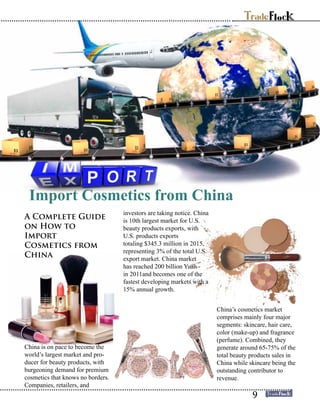 Import Cosmetics from China
A Complete Guide
on How to
Import
Cosmetics from
China
China is on pace to become the
world’s largest market and pro-
ducer for beauty products, with
burgeoning demand for premium
cosmetics that knows no borders.
Companies, retailers, and
investors are taking notice. China
is 10th largest market for U.S.
beauty products exports, with
U.S. products exports
totaling $345.3 million in 2015,
representing 3% of the total U.S.
export market. China market
has reached 200 billion Yuan
in 2011and becomes one of the
fastest developing markets with a
15% annual growth.
China’s cosmetics market
comprises mainly four major
segments: skincare, hair care,
color (make-up) and fragrance
(perfume). Combined, they
generate around 65-75% of the
total beauty products sales in
China while skincare being the
outstanding contributor to
revenue.
9
 