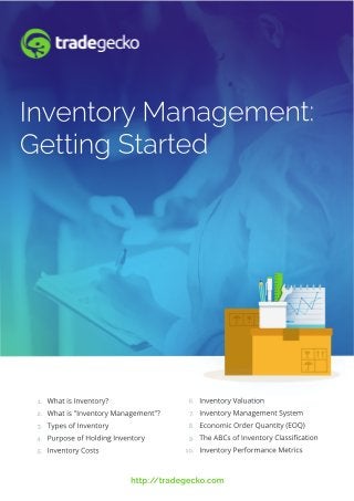 http://tradegecko.com
Inventory Valuation
Inventory Management System
Economic Order Quantity (EOQ)
The ABCs of Inventory Classiﬁcation
Inventory Performance Metrics
What is Inventory?
What is "Inventory Management"?
Types of Inventory
Purpose of Holding Inventory
Inventory Costs
1.
2.
3.
4.
5.
6.
7.
8.
9.
10.
Inventory Management:
Getting Started
 