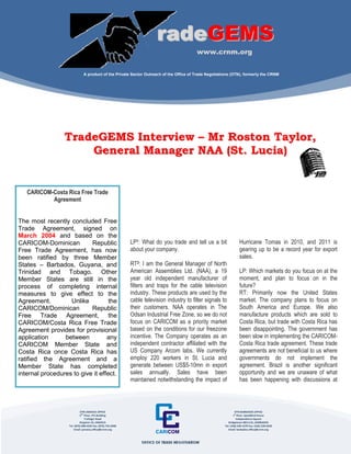 A publication of the Office of Trade Negotiations (OTN), formerly the CRNM




                                                                         radeGEMS
                                                                                            www.crnm.org


                              A product of the Private Sector Outreach of the Office of Trade Negotiations (OTN), formerly the CRNM




                 TradeGEMS Interview – Mr Roston Taylor,
                     General Manager NAA (St. Lucia)


   CARICOM-Costa Rica Free Trade
           Agreement


The most recently concluded Free
Trade Agreement, signed on
March 2004 and based on the
CARICOM-Dominican          Republic                          LP1: What do you trade and tell us a bit                Hurricane Tomas in 2010, and 2011 is
Free Trade Agreement, has now                                about your company.                                     gearing up to be a record year for export
been ratified by three Member                                                                                        sales.
States – Barbados, Guyana, and                               RT2: I am the General Manager of North
Trinidad and Tobago. Other                                   American Assemblies Ltd. (NAA), a 19                    LP: Which markets do you focus on at the
Member States are still in the                               year old independent manufacturer of                    moment, and plan to focus on in the
process of completing internal                               filters and traps for the cable television              future?
measures to give effect to the                               industry. These products are used by the                RT: Primarily now the United States
Agreement.         Unlike          the                       cable television industry to filter signals to          market. The company plans to focus on
CARICOM/Dominican          Republic                          their customers. NAA operates in The                    South America and Europe. We also
Free Trade Agreement, the                                    Odsan Industrial Free Zone, so we do not                manufacture products which are sold to
CARICOM/Costa Rica Free Trade                                focus on CARICOM as a priority market                   Costa Rica, but trade with Costa Rica has
Agreement provides for provisional                           based on the conditions for our freezone                been disappointing. The government has
application      between          any                        incentive. The Company operates as an                   been slow in implementing the CARICOM-
CARICOM Member State and                                     independent contractor affiliated with the              Costa Rica trade agreement. These trade
Costa Rica once Costa Rica has                               US Company Arcom labs. We currently                     agreements are not beneficial to us where
ratified the Agreement and a                                 employ 220 workers in St. Lucia and                     governments do not implement the
Member State has completed                                   generate between US$5-10mn in export                    agreement. Brazil is another significant
internal procedures to give it effect.                       sales annually. Sales have been                         opportunity and we are unaware of what
                                                             maintained notwithstanding the impact of                has been happening with discussions at



                            OTN JAMAICA OFFICE                                                                    OTN BARBADOS OFFICE
                            2ND Floor, PCJ Building                                                              1st Floor, Speedbird House
                                Trafalgar Road                                                                      Independence Square
                            Kingston 10, JAMAICA                                                             Bridgetown BB11121, BARBADOS
                   Tel: (876) 908-4242 Fax: (876) 754-2998                                                Tel: (246) 430-1670 Fax: (246) 228-9528
                       Email: jamaica.office@crnm.org                                                        Email: barbados.office@crnm.org
 