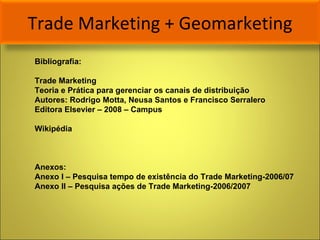 Trade Marketing + Geomarketing Bibliografia: Trade Marketing  Teoria e Prática para gerenciar os canais de distribuição Autores: Rodrigo Motta, Neusa Santos e Francisco Serralero Editora Elsevier – 2008 – Campus Wikipédia Anexos: Anexo I – Pesquisa tempo de existência do Trade Marketing-2006/07 Anexo II – Pesquisa ações de Trade Marketing-2006/2007  