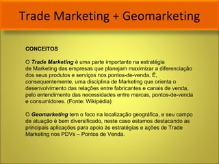 Trade Marketing + Geomarketing CONCEITOS O  Trade Marketing  é uma parte importante na estratégia de Marketing das empresas que planejam maximizar a diferenciação dos seus produtos e serviços nos pontos-de-venda. É, consequentemente, uma disciplina de Marketing que orienta o desenvolvimento das relações entre fabricantes e canais de venda, pelo entendimento das necessidades entre marcas, pontos-de-venda e consumidores. (Fonte: Wikipédia) O  Geomarketing  tem o foco na localização geográfica, e seu campo de atuação é bem diversificado, neste caso estamos destacando as principais aplicações para apoio às estratégias e ações de Trade Marketing nos PDVs – Pontos de Venda.  