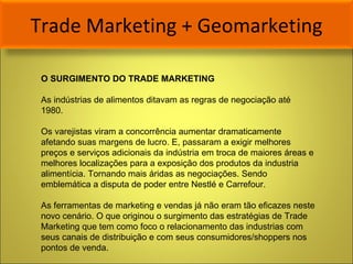 Trade Marketing + Geomarketing O SURGIMENTO DO TRADE MARKETING As indústrias de alimentos ditavam as regras de negociação até 1980. Os varejistas viram a concorrência aumentar dramaticamente afetando suas margens de lucro. E, passaram a exigir melhores preços e serviços adicionais da indústria em troca de maiores áreas e melhores localizações para a exposição dos produtos da industria alimentícia. Tornando mais áridas as negociações. Sendo emblemática a disputa de poder entre Nestlé e Carrefour. As ferramentas de marketing e vendas já não eram tão eficazes neste novo cenário. O que originou o surgimento das estratégias de Trade Marketing que tem como foco o relacionamento das industrias com seus canais de distribuição e com seus consumidores/shoppers nos pontos de venda.  