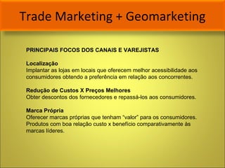 Trade Marketing + Geomarketing PRINCIPAIS FOCOS DOS CANAIS E VAREJISTAS Localização Implantar as lojas em locais que oferecem melhor acessibilidade aos consumidores obtendo a preferência em relação aos concorrentes. Redução de Custos X Preços Melhores Obter descontos dos fornecedores e repassá-los aos consumidores.  Marca Própria Oferecer marcas próprias que tenham “valor” para os consumidores. Produtos com boa relação custo x benefício comparativamente às marcas líderes. 