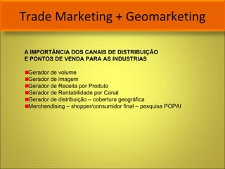 Trade Marketing + Geomarketing A IMPORTÂNCIA DOS CANAIS DE DISTRIBUIÇÃO  E PONTOS DE VENDA PARA AS INDUSTRIAS Gerador de volume Gerador de imagem Gerador de Receita por Produto  Gerador de Rentabilidade por Canal Gerador de distribuição – cobertura geográfica Merchandising – shopper/consumidor final – pesquisa POPAI 