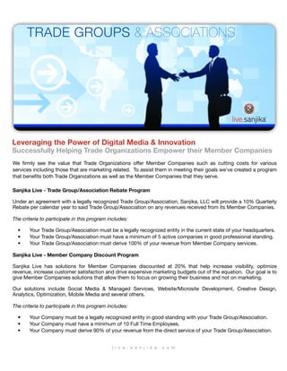 TRADE GROUPS & ASSOCIATIONS




Leveraging the Power of Digital Media & Innovation
Successfully Helping Trade Organizations Empower their Member Companies
We ﬁrmly see the value that Trade Organizations offer Member Companies such as cutting costs for various
services including those that are marketing related. To assist them in meeting their goals we’ve created a program
that beneﬁts both Trade Organizations as well as the Member Companies that they serve.

Sanjika Live - Trade Group/Association Rebate Program

Under an agreement with a legally recognized Trade Group/Association, Sanjika, LLC will provide a 10% Quarterly
Rebate per calendar year to said Trade Group/Association on any revenues received from its Member Companies.

The criteria to participate in this program includes:

  •    Your Trade Group/Association must be a legally recognized entity in the current state of your headquarters.
  •    Your Trade Group/Association must have a minimum of 5 active companies in good professional standing.
  •    Your Trade Group/Association must derive 100% of your revenue from Member Company services.

Sanjika Live - Member Company Discount Program

Sanjika Live has solutions for Member Companies discounted at 20% that help increase visibility, optimize
revenue, increase customer satisfaction and drive expensive marketing budgets out of the equation. Our goal is to
give Member Companies solutions that allow them to focus on growing their business and not on marketing.

Our solutions include Social Media & Managed Services, Website/Microsite Development, Creative Design,
Analytics, Optimization, Mobile Media and several others.

The criteria to participate in this program includes:

  •    Your Company must be a legally recognized entity in good standing with your Trade Group/Association.
  •    Your Company must have a minimum of 10 Full Time Employees.
  •    Your Company must derive 90% of your revenue from the direct service of your Trade Group/Association.


                                             l i v e . s a n j i k a . c o m
 