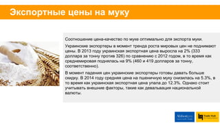 Специфика экспорта украинской аграрной
продукции
Тренд 2014/2015: снижение себестоимости украинского
производства открывает возможности именно для
повышения экспорта муки.
Привлекательность экспорта муки в азиатские страны в
связи с большей стоимостью муки, меньшими затратами
на логистику и отсутствием интереса к реэкспорту муки
нехватка портов - украинские порты перегружены
Неоправданно высокие цены на контейнерную
перевалку в близкие страны. Контейнерная перевалка в
Азию приносит трейдерам больше маржинальности
сделки.
Большая разница между внутренними и внешними
ценами на муку - производителям выгоднее
экспортировать, а не продавать на внутреннем рынке.
Желание небольших предприятий-производителей муки
экспортировать самостоятельно из-за высокой
прибыльности.
Более дорогая/ выгодная для экспорта мука - из
твердых сортов пшеницы (яровая пшеница). Украина
больше производит муки из мягких сортов /из озимых
культур.
Постоянная угроза запрета экспорта муки, потому что
из нее производят социальный продукт – хлеб.
 