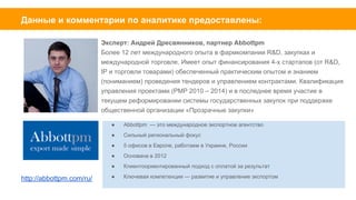 Эксперт: Андрей Дресвянников,
партнер Abbottpm
Более 12 лет международного опыта в
фармкомпании R&D, закупках и
международной торговле. Имеет опыт
финансирования 4-х стартапов (от
R&D, IP и торговли товарами) обеспеченный
практическим опытом и знанием(пониманием)
проведения тендеров и управлением контрактами.
Квалификация управления проектами (PMP 2010 –
2014) и в последнее время участие в
текущем реформировании системы
государственных закупок при
поддержке общественной организации
«Прозрачные закупки».
abbottpm.com
Евгений Саранцов - владелец и
управляющий партнер trade hub
— R&D студии решений для b2b-рынка
и IT-компании DiTCom. Создал и
успешно продал украинскую
электронную торговую площадку
zakupki-online.com. За 1,5 года работы по
информации forbes.ua этот портал получил
ежемесячный оборот более чем 50 млн гривен. В мае
2015 года портал zakupki-online ожидает ребрендинг
и он станет частью электронной b2b-торговой
площадки prom.ua.
Гостевой спикер Школы
глобальных рынков
Kyiv Mohyla Business School.
 