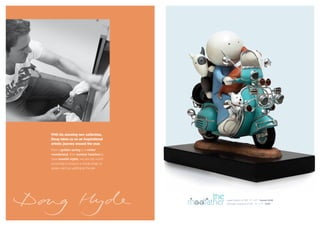With his stunning new collection,
Doug takes us on an inspirational
artistic journey around the year.
From a golden spring to a winter
wonderland, from summer beaches to
clear moonlit nights, we see the world
according to Doug in a whole range of
guises, each as uplifting as the last.




                                               the
                                         modfather   paper edition of 395 14” x 21” framed £440
                                                     porcelain sculpture of 395 11” x 11” £395
 