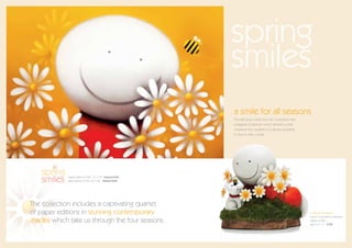 spring
                                                          smiles
                                                          a smile for all seasons
                                                          This fabulous collectors’ set comprises four
                                                          engaging sculptures which remind us that
                                                          whatever the weather, it is always possible
                                                          to face it with a smile.




   spring
   smiles    paper edition of 395 15” x 10” framed £325
             glass edition of 195 22” x 22” framed £695




The collection includes a captivating quartet
of paper editions in stunning contemporary                                                               a smile for all seasons
                                                                                                         (set of 4 porcelain sculptures)
shades which take us through the four seasons.                                                           edition of 395
                                                                                                         each 4.5” x 7” £725
 