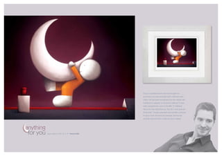 Doug’s inspirational artwork has brought him
                                                        enormous success amongst both collectors and
                                                        critics. He has been recognized by the media with
                                                        invitations to appear on local and national TV and
                                                        radio programmes, and on the BBC TV National
                                                        News he was described as “the UK’s most popular
                                                        living artist”. Doug’s popularity and profile continues
                                                        to grow both at home and abroad, and he has
                                                        recently returned from a sell-out tour in Japan.



anything
 for you   paper edition of 395 26” x 19” framed £580
 