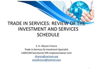 TRADE IN SERVICES: REVIEW OF THE
    INVESTMENT AND SERVICES
            SCHEDULE
                  S. H. Allyson Francis
       Trade in Services & Investment Specialist
     CARICOM Secretariat EPA Implementation Unit
                 sfrancis@caricom.org
              sonjafrancis@hotmail.com

                                                   1
 