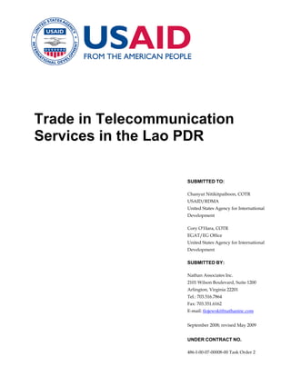 Trade in Telecommunication
Services in the Lao PDR

                   SUBMITTED TO:

                   Chanyut Nitikitpaiboon, COTR
                   USAID/RDMA
                   United States Agency for International
                   Development

                   Cory O’Hara, COTR
                   EGAT/EG Office
                   United States Agency for International
                   Development

                   SUBMITTED BY:

                   Nathan Associates Inc.
                   2101 Wilson Boulevard, Suite 1200
                   Arlington, Virginia 22201
                   Tel.: 703.516.7864
                   Fax: 703.351.6162
                   E-mail: tlojewski@nathaninc.com


                   September 2008; revised May 2009


                   UNDER CONTRACT NO.

                   486-I-00-07-00008-00 Task Order 2
 