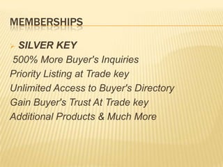 MEMBERSHIPS
 SILVER KEY
500% More Buyer's Inquiries
Priority Listing at Trade key
Unlimited Access to Buyer's Directory
Gain Buyer's Trust At Trade key
Additional Products & Much More
 
