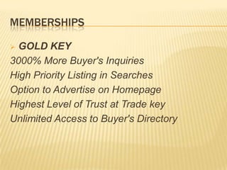 MEMBERSHIPS
 GOLD KEY
3000% More Buyer's Inquiries
High Priority Listing in Searches
Option to Advertise on Homepage
Highest Level of Trust at Trade key
Unlimited Access to Buyer's Directory
 