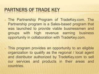 PARTNERS OF TRADE KEY
 The Partnership Program of TradeKey.com. The
Partnership program is a Sales-based program that
was launched to provide viable businessmen and
groups with high revenue earning business
opportunity in collaboration with TradeKey.com.
 This program provides an opportunity to an eligible
organization to qualify as the regional / local agent
and distributor authorized by TradeKey.com to sell
our services and products in their areas and
countries.
 