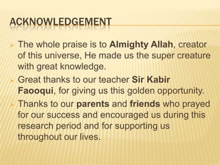 ACKNOWLEDGEMENT
 The whole praise is to Almighty Allah, creator
of this universe, He made us the super creature
with great knowledge.
 Great thanks to our teacher Sir Kabir
Faooqui, for giving us this golden opportunity.
 Thanks to our parents and friends who prayed
for our success and encouraged us during this
research period and for supporting us
throughout our lives.
 