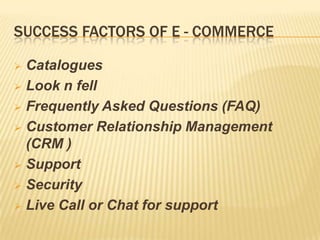 SUCCESS FACTORS OF E - COMMERCE
 Catalogues
 Look n fell
 Frequently Asked Questions (FAQ)
 Customer Relationship Management
(CRM )
 Support
 Security
 Live Call or Chat for support
 
