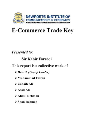 E-Commerce Trade Key

Presented to:
Sir Kabir Farroqi
This report is a collective work of
 Danish (Group Leader)
 Muhammad Faizan
 Zuhaib Ali
 Asad Ali
 Abdul Rehman
 Shan Rehman

 