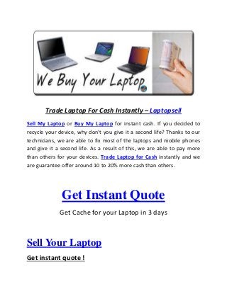 Trade Laptop For Cash Instantly – Laptopsell
Sell My Laptop or Buy My Laptop for instant cash. If you decided to
recycle your device, why don't you give it a second life? Thanks to our
technicians, we are able to fix most of the laptops and mobile phones
and give it a second life. As a result of this, we are able to pay more
than others for your devices. Trade Laptop for Cash instantly and we
are guarantee offer around 10 to 20% more cash than others.
Get Instant Quote
Get Cache for your Laptop in 3 days
Sell Your Laptop
Get instant quote !
 