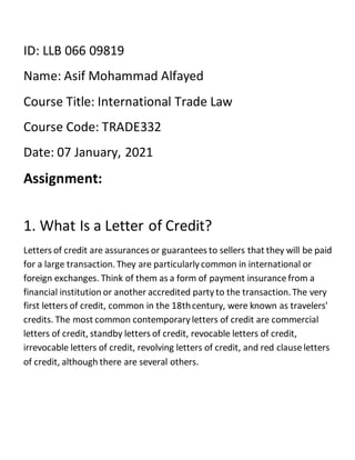 ID: LLB 066 09819
Name: Asif Mohammad Alfayed
Course Title: International Trade Law
Course Code: TRADE332
Date: 07 January, 2021
Assignment:
1. What Is a Letter of Credit?
Letters of credit are assurances or guarantees to sellers that they will be paid
for a large transaction.They are particularly common in international or
foreign exchanges. Think of them as a form of payment insurance from a
financial institution or another accredited party to the transaction.The very
first letters of credit, common in the 18thcentury, were known as travelers'
credits. The most common contemporary letters of credit are commercial
letters of credit, standby letters of credit, revocable letters of credit,
irrevocable letters of credit, revolving letters of credit, and red clause letters
of credit, although there are several others.
 
