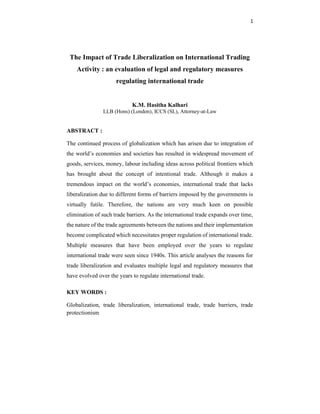 1
The Impact of Trade Liberalization on International Trading
Activity : an evaluation of legal and regulatory measures
regulating international trade
K.M. Hasitha Kalhari
LLB (Hons) (London), ICCS (SL), Attorney-at-Law
ABSTRACT :
The continued process of globalization which has arisen due to integration of
the world’s economies and societies has resulted in widespread movement of
goods, services, money, labour including ideas across political frontiers which
has brought about the concept of intentional trade. Although it makes a
tremendous impact on the world’s economies, international trade that lacks
liberalization due to different forms of barriers imposed by the governments is
virtually futile. Therefore, the nations are very much keen on possible
elimination of such trade barriers. As the international trade expands over time,
the nature of the trade agreements between the nations and their implementation
become complicated which necessitates proper regulation of international trade.
Multiple measures that have been employed over the years to regulate
international trade were seen since 1940s. This article analyses the reasons for
trade liberalization and evaluates multiple legal and regulatory measures that
have evolved over the years to regulate international trade.
KEY WORDS :
Globalization, trade liberalization, international trade, trade barriers, trade
protectionism
 