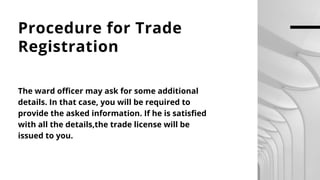 Procedure for Trade
Registration
The ward officer may ask for some additional
details. In that case, you will be required to
provide the asked information. If he is satisfied
with all the details,the trade license will be
issued to you.
 