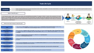 Trade Life Cycle
Trade is exchange of financial securities and products stock, bonds, commodities, currencies and derivatives or any other valuable instrument for cash as a promise to pay the stated currency
in the respective country of exchange
Introduction
What is Trade life cycle ?
In the financial market, “trade” means to buy and/or sell securities/financial products. To explain it further, a trade is the conversion of an order
placed on the exchange which results in pay-in and pay-out of funds and securities. The trade ends with the settlement of the order placed. All the
steps involved in a trade, from the point of order receipt (where relevant) and trade execution through to settlement of the trade, are commonly
referred to as the ‘trade lifecycle’.
What are the steps involved in trade life cycle?
Sales
Trade Initiation &
Execution
Trade Capture
Trade Validation &
Enrichment
Trade confirmation
Trade Settlement
Reconciliation
This is a process of client acquisition in which HNIs or Institutional clients are introduced to various investment products or vehicles. These
vehicles or products are available with an Investment Manager or Bank by whom the client’s investments are managed.
This is the process of placing an order in the market. Trade Initiation and Execution can be done both in Order and Quote-driven markets.
This depends on the choice of a marketplace and on the external platform. Once the order is placed and it gets matched, the trade is said to
be executed.
Trades are then booked internally in an FO system for it to flow down to the operating systems.
It is booked in a Risk Management System (RMS)
Reference data team set up the static and dynamic details which help middle office teams to validate the trade, before releasing instructions into
the market
This is an extremely critical step for the trade settlement. Trade details and SSIs are agreed with the counterparty at least a day prior to settlement
date. Confirmation via depositories like Euro clear/DTCC
This is the process of simultaneous exchange of cash versus securities for a security trade or cash versus cash for a Derivative trade
Reconciliation involves matching ledgers against statements to ensure correct accounting of all trade booked.
 