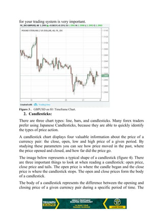 for your trading system is very important.
Figure 3 . GBPUSD on H1 Timeframe Chart.
2. Candlesticks:
There are three chart types: line, bars, and candlesticks. Many forex traders
prefer using Japanese Candlesticks, because they are able to quickly identify
the types of price action.
A candlestick chart displays four valuable information about the price of a
currency pair: the close, open, low and high price of a given period. By
studying these parameters you can see how price moved in the past, where
the price opened and closed, and how far did the price go.
The image below represents a typical shape of a candlestick (figure 4). There
are three important things to look at when reading a candlestick: open price,
close price and tails. The open price is where the candle began and the close
price is where the candlestick stops. The open and close prices form the body
of a candlestick.
The body of a candlestick represents the difference between the opening and
closing price of a given currency pair during a specific period of time. The
 