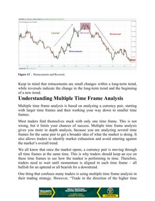 Figure 13 . Retracements and Reversal.
Keep in mind that retracements are small changes within a long-term trend,
while reversals indicate the change in the long-term trend and the beginning
of a new trend.
Understanding Multiple Time Frame Analysis
Multiple time frame analysis is based on analyzing a currency pair, starting
with larger time frames and then working your way down to smaller time
frames.
Most traders find themselves stuck with only one time frame. This is not
wrong, but it limits your chances of success. Multiple time frame analysis
gives you more in depth analysis, because you are analyzing several time
frames for the same pair to get a broader idea of what the market is doing. It
also allows traders to identify market exhaustion and avoid entering against
the market’s overall trend.
We all know that once the market opens, a currency pair is moving through
all time frames at the same time. This is why traders should keep an eye on
these time frames to see how the market is performing in time. Therefore,
traders need to wait until momentum is aligned in each time frame – all
bullish for an uptrend or all bearish for a downtrend.
One thing that confuses many traders is using multiple time frame analysis in
their trading strategy. However, “Trade in the direction of the higher time
 