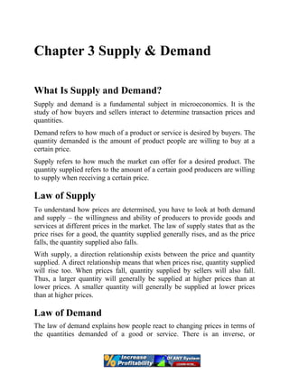 Chapter 3 Supply & Demand
What Is Supply and Demand?
Supply and demand is a fundamental subject in microeconomics. It is the
study of how buyers and sellers interact to determine transaction prices and
quantities.
Demand refers to how much of a product or service is desired by buyers. The
quantity demanded is the amount of product people are willing to buy at a
certain price.
Supply refers to how much the market can offer for a desired product. The
quantity supplied refers to the amount of a certain good producers are willing
to supply when receiving a certain price.
Law of Supply
To understand how prices are determined, you have to look at both demand
and supply – the willingness and ability of producers to provide goods and
services at different prices in the market. The law of supply states that as the
price rises for a good, the quantity supplied generally rises, and as the price
falls, the quantity supplied also falls.
With supply, a direction relationship exists between the price and quantity
supplied. A direct relationship means that when prices rise, quantity supplied
will rise too. When prices fall, quantity supplied by sellers will also fall.
Thus, a larger quantity will generally be supplied at higher prices than at
lower prices. A smaller quantity will generally be supplied at lower prices
than at higher prices.
Law of Demand
The law of demand explains how people react to changing prices in terms of
the quantities demanded of a good or service. There is an inverse, or
 