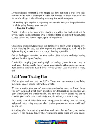 Swing trading is compatible with people that have patience to wait for a trade
and be able to hold it overnight. So it is not suitable for those who would be
nervous holding a trade while they are away from their computer.
This trading style requires a large stop loss and the ability to keep calm when
a trade is going through retracements.
Position Trading:
Position trading is the longest term trading and often has trades that last for
several years. Position trading style is more suitable for the most patient, least
excited traders and have a large capital to begin with.
Choosing a trading style requires the flexibility to know when a trading style
is not working for you, but also requires the consistency to stick with the
right trading style even when it is not performing optimally.
One of the biggest mistakes that new traders often make is to change trading
styles at the first sign of trouble.
Constantly changing your trading style or trading system is a sure way to
catch every losing streak. Once you are comfortable with a particular trading
style, remain faithful to it, and it will reward you for your loyalty in the long
run.
Build Your Trading Plan
“Fail to plan and you plan to fail” – Those who are serious about being
successful traders should follow these words.
Writing a trading plan doesn’t guarantee an absolute success. It only helps
you stay focus and avoid costly mistakes. By documenting the process, you
learn what works and what does not, and after the market closes you can re-
evaluate your performance and easily pinpoint where you went wrong.
Each trader should write their own trading plan, including personal trading
styles and goals. Using someone else’s trading plan doesn’t mean it will work
for you too.
A trading plan is a set of guidelines and rules that defines your trading
activity. It can be quite handy when you have to make quick and wise trading
 