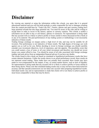 Disclaimer
By viewing any material or using the information within this e-book, you agree that it is general
educational material and you will not hold anybody or entity responsible for loss or damages resulting
from the content provided here by “Trade Like Pro”. Futures, options and spot currency trading have
large potential rewards but also large potential risk. You must be aware of the risks and be willing to
accept them in order to invest in the futures, options or currency markets. This e-book is neither a
solicitation nor an offer to buy or sell futures, options or currencies. No representation is being made
that any account will or is likely to achieve profits or losses similar to those discussed on this e-book or
in any of its material. The past performances of any trading system or methodology is not necessarily
indicative of future results.
Trading foreign exchange on margin carries a high level of risk, and may not be suitable for all
investors. Past performance is not indicative of future results. The high degree of leverage can work
against you as well as for you. Before deciding to invest in foreign exchange you should carefully
consider your investment objectives, level of experience, and risk appetite. The possibility exists that
you could sustain a loss of some or all your initial investment and therefore you should not invest
money you cannot afford to lose. You should be aware of all risks associated with foreign exchange
trading, and seek advice from an independent financial advisor if you have any doubts.
The results found in this e-book are based on simulated or hypothetical performance results that have
certain inherent limitations. Unlike the results shown in an actual performance record, these results do
not represent actual trading. These trades have not actually been executed, these results may have
under-or over-compensated for the impact, if any, of certain market factors, such as lack of liquidity.
No representation is being made that any account will or is likely to achieve profits or losses similar to
these being shown. Please note that simulated trading results may or may not have been back-tested for
accuracy and that spreads/commissions are not taken into account when preparing hypothetical results.
Individual results vary and no representation is made that clients will or are likely to achieve profits or
incur losses comparable to those that may be shown.
 