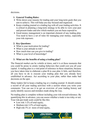 decisions.
1. General Trading Rules:
Write down your reasons for trading and your long-term goals that you
aim to achieve. This will help you stay focused and organized.
Keep a trading journal or a trading log with all your trading activities. It
is critical in planning a long-term strategy to be able to view your past
and present trades and also which markets you are been exposed to.
Good money management is an important element of any trading plan.
You need to have a set of rules for managing your money, especially
your risk exposure.
2. Key Questions:
What is your motivation for trading?
What is your attitude to risk?
How much time can you give to trading?
What is your level of knowledge?
3. What are the benefits of using a trading plan?
The financial market can be volatile at times, and it is at these moments that
you could be prone to erratic trading behaviors that could cost you all your
capital. A trading plan is a vital point of reference in these situations, because
you have taken time to elaborate a plan B in case plan A fails, and therefore,
all you have to do is execute your trading plan that you already have
established in advance. Act according to your plan, rather than make bad
decisions on the spot.
Many traders fail to keep a trading log or a trading journal. It should contain
a record of all your trading activities with a section where you write your
comments. You can use it to get an overview of your trading history and
easily identify success and mistakes made along the way.
No trading plan is complete without including your risk-reward tolerance. By
quantifying this in advance, you can assess whether a trade is too risky or not.
Your risk-per-trade scale could be like this:
Low risk 1-2% of total equity,
Medium risk 2-5% of total equity,
High risk 5% or more of total equity,
 