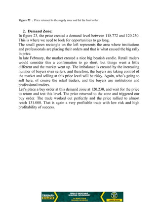 Figure 22 . Price returned to the supply zone and hit the limit order.
2. Demand Zone:
In figure 23, the price created a demand level between 118.772 and 120.230.
This is where we need to look for opportunities to go long.
The small green rectangle on the left represents the area where institutions
and professionals are placing their orders and that is what caused the big rally
in price.
In late February, the market created a nice big bearish candle. Retail traders
would consider this a confirmation to go short, but things went a little
different and the market went up. The imbalance is created by the increasing
number of buyers over sellers, and therefore, the buyers are taking control of
the market and selling at this price level will be risky. Again, who’s going to
sell here, of course the retail traders, and the buyers are institutions and
professional traders.
Let’s place a buy order at this demand zone at 120.230, and wait for the price
to return and test this level. The price returned to the zone and triggered our
buy order. The trade worked out perfectly and the price rallied to almost
reach 131.000. That is again a very profitable trade with low risk and high
profitability of success.
 