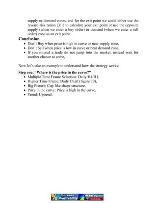 supply or demand zones, and for the exit point we could either use the
reward-risk ration (3:1) to calculate your exit point or use the opposite
supply (when we enter a buy order) or demand (when we enter a sell
order) zone as an exit point.
Conclusion
Don’t Buy when price is high in curve or near supply zone,
Don’t Sell when price is low in curve or near demand zone,
If you missed a trade do not jump into the market, instead wait for
another chance to come,
Now let’s take an example to understand how the strategy works:
Step one: “Where is the price in the curve?”
Multiple Time Frame Selection: Daily/H4/H1,
Higher Time Frame: Daily Chart (figure 39),
Big Picture: Cup-like shape structure,
Price in the curve: Price is high in the curve,
Trend: Uptrend.
 