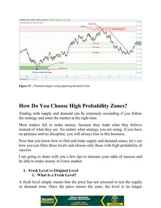 Figure 47 . Potential targets using opposing demand levels.
How Do You Choose High Probability Zones?
Trading with supply and demand can be extremely rewarding if you follow
the strategy and enter the market at the right time.
Most traders fail to make money, because they trade what they believe
instead of what they see. No matter what strategy you are using, if you have
no patience and no discipline, you will always lose in this business.
Now that you know how to find and trade supply and demand zones, let’s see
how you can filter these levels and choose only those with high probability of
success.
I am going to share with you a few tips to increase your odds of success and
be able to make money in Forex market.
1. Fresh Level vs Original Level
1. What Is a Fresh Level?
A fresh level simply means that the price has not returned to test the supply
or demand zone. Once the price retests the zone, the level is no longer
 