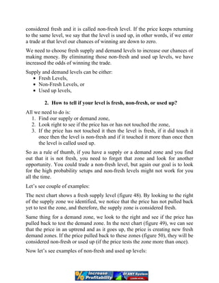 considered fresh and it is called non-fresh level. If the price keeps returning
to the same level, we say that the level is used up, in other words, if we enter
a trade at that level our chances of winning are down to zero.
We need to choose fresh supply and demand levels to increase our chances of
making money. By eliminating those non-fresh and used up levels, we have
increased the odds of winning the trade.
Supply and demand levels can be either:
Fresh Levels,
Non-Fresh Levels, or
Used up levels,
2. How to tell if your level is fresh, non-fresh, or used up?
All we need to do is:
1. Find our supply or demand zone,
2. Look right to see if the price has or has not touched the zone,
3. If the price has not touched it then the level is fresh, if it did touch it
once then the level is non-fresh and if it touched it more than once then
the level is called used up.
So as a rule of thumb, if you have a supply or a demand zone and you find
out that it is not fresh, you need to forget that zone and look for another
opportunity. You could trade a non-fresh level, but again our goal is to look
for the high probability setups and non-fresh levels might not work for you
all the time.
Let’s see couple of examples:
The next chart shows a fresh supply level (figure 48). By looking to the right
of the supply zone we identified, we notice that the price has not pulled back
yet to test the zone, and therefore, the supply zone is considered fresh.
Same thing for a demand zone, we look to the right and see if the price has
pulled back to test the demand zone. In the next chart (figure 49), we can see
that the price in an uptrend and as it goes up, the price is creating new fresh
demand zones. If the price pulled back to these zones (figure 50), they will be
considered non-fresh or used up (if the price tests the zone more than once).
Now let’s see examples of non-fresh and used up levels:
 