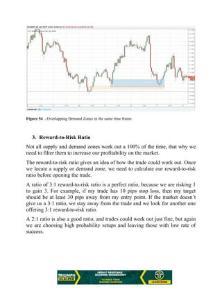 Figure 54 . Overlapping Demand Zones in the same time frame.
3. Reward-to-Risk Ratio
Not all supply and demand zones work out a 100% of the time, that why we
need to filter them to increase our profitability on the market.
The reward-to-risk ratio gives an idea of how the trade could work out. Once
we locate a supply or demand zone, we need to calculate our reward-to-risk
ratio before opening the trade.
A ratio of 3:1 reward-to-risk ratio is a perfect ratio, because we are risking 1
to gain 3. For example, if my trade has 10 pips stop loss, then my target
should be at least 30 pips away from my entry point. If the market doesn’t
give us a 3:1 ratio, we stay away from the trade and we look for another one
offering 3:1 reward-to-risk ratio.
A 2:1 ratio is also a good ratio, and trades could work out just fine, but again
we are choosing high probability setups and leaving those with low rate of
success.
 
