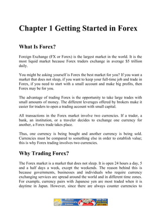 Chapter 1 Getting Started in Forex
What Is Forex?
Foreign Exchange (FX or Forex) is the largest market in the world. It is the
most liquid market because Forex traders exchange in average $5 trillion
daily.
You might be asking yourself is Forex the best market for you? If you want a
market that does not sleep, if you want to keep your full-time job and trade in
Forex, if you need to start with a small account and make big profits, then
Forex may be for you.
The advantage of trading Forex is the opportunity to take large trades with
small amounts of money. The different leverages offered by brokers make it
easier for traders to open a trading account with small capital.
All transactions in the Forex market involve two currencies. If a trader, a
bank, an institution, or a traveler decides to exchange one currency for
another, a Forex trade takes place.
Thus, one currency is being bought and another currency is being sold.
Currencies must be compared to something else in order to establish value;
this is why Forex trading involves two currencies.
Why Trading Forex?
The Forex market is a market that does not sleep. It is open 24 hours a day, 5
and a half days a week, except the weekends. The reason behind this is
because governments, businesses and individuals who require currency
exchanging services are spread around the world and in different time zones.
For example, currency pairs with Japanese yen are most traded when it is
daytime in Japan. However, since there are always counter currencies to
 