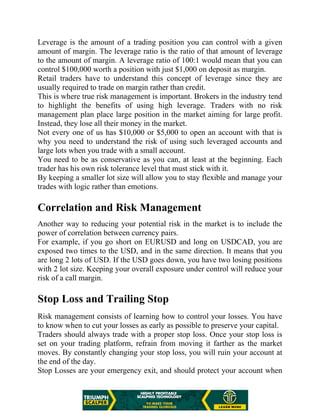 Leverage is the amount of a trading position you can control with a given
amount of margin. The leverage ratio is the ratio of that amount of leverage
to the amount of margin. A leverage ratio of 100:1 would mean that you can
control $100,000 worth a position with just $1,000 on deposit as margin.
Retail traders have to understand this concept of leverage since they are
usually required to trade on margin rather than credit.
This is where true risk management is important. Brokers in the industry tend
to highlight the benefits of using high leverage. Traders with no risk
management plan place large position in the market aiming for large profit.
Instead, they lose all their money in the market.
Not every one of us has $10,000 or $5,000 to open an account with that is
why you need to understand the risk of using such leveraged accounts and
large lots when you trade with a small account.
You need to be as conservative as you can, at least at the beginning. Each
trader has his own risk tolerance level that must stick with it.
By keeping a smaller lot size will allow you to stay flexible and manage your
trades with logic rather than emotions.
Correlation and Risk Management
Another way to reducing your potential risk in the market is to include the
power of correlation between currency pairs.
For example, if you go short on EURUSD and long on USDCAD, you are
exposed two times to the USD, and in the same direction. It means that you
are long 2 lots of USD. If the USD goes down, you have two losing positions
with 2 lot size. Keeping your overall exposure under control will reduce your
risk of a call margin.
Stop Loss and Trailing Stop
Risk management consists of learning how to control your losses. You have
to know when to cut your losses as early as possible to preserve your capital.
Traders should always trade with a proper stop loss. Once your stop loss is
set on your trading platform, refrain from moving it farther as the market
moves. By constantly changing your stop loss, you will ruin your account at
the end of the day.
Stop Losses are your emergency exit, and should protect your account when
 
