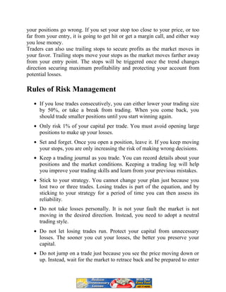 your positions go wrong. If you set your stop too close to your price, or too
far from your entry, it is going to get hit or get a margin call, and either way
you lose money.
Traders can also use trailing stops to secure profits as the market moves in
your favor. Trailing stops move your stops as the market moves farther away
from your entry point. The stops will be triggered once the trend changes
direction securing maximum profitability and protecting your account from
potential losses.
Rules of Risk Management
If you lose trades consecutively, you can either lower your trading size
by 50%, or take a break from trading. When you come back, you
should trade smaller positions until you start winning again.
Only risk 1% of your capital per trade. You must avoid opening large
positions to make up your losses.
Set and forget. Once you open a position, leave it. If you keep moving
your stops, you are only increasing the risk of making wrong decisions.
Keep a trading journal as you trade. You can record details about your
positions and the market conditions. Keeping a trading log will help
you improve your trading skills and learn from your previous mistakes.
Stick to your strategy. You cannot change your plan just because you
lost two or three trades. Losing trades is part of the equation, and by
sticking to your strategy for a period of time you can then assess its
reliability.
Do not take losses personally. It is not your fault the market is not
moving in the desired direction. Instead, you need to adopt a neutral
trading style.
Do not let losing trades run. Protect your capital from unnecessary
losses. The sooner you cut your losses, the better you preserve your
capital.
Do not jump on a trade just because you see the price moving down or
up. Instead, wait for the market to retrace back and be prepared to enter
 