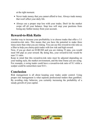 at the right moment.
Never trade money that you cannot afford to lose. Always trade money
that won't affect your daily life.
Always use a proper stop loss with your trades. Don't let the market
swipe off all your balance. Stop loss will stop your positions from
losing any further money from your account.
Reward-to-Risk Ratio
Another way to increase your profitability is to choose trades that offer a 3:1
reward-to-risk ratio. This means that you have the potential to make three
times more than what you are risking. You can use this reward-to-risk ratio as
a filter to help you cherry-pick trades with low risk and high reward.
Now, if you go short on EURUSD and you are risking 53 pips, you would
need 166 pips as your reward. By doing this, your reward-to-risk would be
near 3:1 ratio.
Keep in mind that this reward-to-risk ratio must be adjusted depending on
your trading style, the market environment, and the time frame you are using.
For example, a swing trader could have a reward-to-risk ratio of 9:1 while a
scalper could be somewhere near 0.8:1.
Conclusion
Risk management is all about keeping your trades under control. Using
proper risk management is what separate professional traders than gamblers.
By avoiding risky behavior, you certainly increasing the probability of a
steady growth of your capital.
 