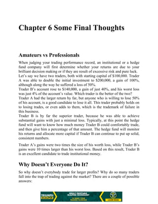 Chapter 6 Some Final Thoughts
Amateurs vs Professionals
When judging your trading performance record, an institutional or a hedge
fund company will first determine whether your returns are due to your
brilliant decision making or if they are result of excessive risk and pure luck.
Let’s say we have two traders, both with starting capital of $100,000. Trader
A was able to double the initial investment to $200,000, a gain of 100%,
although along the way he suffered a loss of 50%.
Trader B’s account rose to $140,000, a gain of just 40%, and his worst loss
was just 4% of the account’s value. Which trader is the better of the two?
Trader A had the larger return by far, but anyone who is willing to lose 50%
of his account, is a good candidate to lose it all. This trader probably holds on
to losing trades, or even adds to them, which is the trademark of failure in
this business.
Trader B is by far the superior trader, because he was able to achieve
substantial gains with just a minimal loss. Typically, at this point the hedge
fund will want to know how much money Trader B could comfortably trade,
and then give him a percentage of that amount. The hedge fund will monitor
his returns and allocate more capital if Trader B can continue to put up solid,
consistent numbers.
Trader A’s gains were two times the size of his worth loss, while Trader B’s
gains were 10 times larger than his worst loss. Based on this result, Trader B
is an excellent candidate to trade institutional money.
Why Doesn’t Everyone Do It?
So why doesn’t everybody trade for larger profits? Why do so many traders
fall into the trap of trading against the market? There are a couple of possible
answers:
 