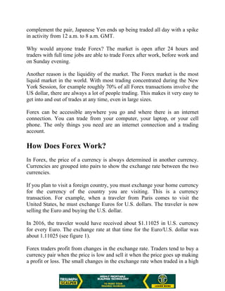 complement the pair, Japanese Yen ends up being traded all day with a spike
in activity from 12 a.m. to 8 a.m. GMT.
Why would anyone trade Forex? The market is open after 24 hours and
traders with full time jobs are able to trade Forex after work, before work and
on Sunday evening.
Another reason is the liquidity of the market. The Forex market is the most
liquid market in the world. With most trading concentrated during the New
York Session, for example roughly 70% of all Forex transactions involve the
US dollar, there are always a lot of people trading. This makes it very easy to
get into and out of trades at any time, even in large sizes.
Forex can be accessible anywhere you go and where there is an internet
connection. You can trade from your computer, your laptop, or your cell
phone. The only things you need are an internet connection and a trading
account.
How Does Forex Work?
In Forex, the price of a currency is always determined in another currency.
Currencies are grouped into pairs to show the exchange rate between the two
currencies.
If you plan to visit a foreign country, you must exchange your home currency
for the currency of the country you are visiting. This is a currency
transaction. For example, when a traveler from Paris comes to visit the
United States, he must exchange Euros for U.S. dollars. The traveler is now
selling the Euro and buying the U.S. dollar.
In 2016, the traveler would have received about $1.11025 in U.S. currency
for every Euro. The exchange rate at that time for the Euro/U.S. dollar was
about 1.11025 (see figure 1).
Forex traders profit from changes in the exchange rate. Traders tend to buy a
currency pair when the price is low and sell it when the price goes up making
a profit or loss. The small changes in the exchange rate when traded in a high
 