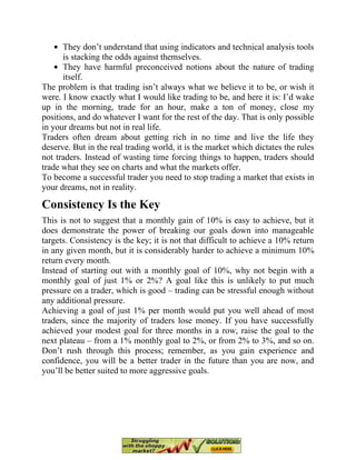 They don’t understand that using indicators and technical analysis tools
is stacking the odds against themselves.
They have harmful preconceived notions about the nature of trading
itself.
The problem is that trading isn’t always what we believe it to be, or wish it
were. I know exactly what I would like trading to be, and here it is: I’d wake
up in the morning, trade for an hour, make a ton of money, close my
positions, and do whatever I want for the rest of the day. That is only possible
in your dreams but not in real life.
Traders often dream about getting rich in no time and live the life they
deserve. But in the real trading world, it is the market which dictates the rules
not traders. Instead of wasting time forcing things to happen, traders should
trade what they see on charts and what the markets offer.
To become a successful trader you need to stop trading a market that exists in
your dreams, not in reality.
Consistency Is the Key
This is not to suggest that a monthly gain of 10% is easy to achieve, but it
does demonstrate the power of breaking our goals down into manageable
targets. Consistency is the key; it is not that difficult to achieve a 10% return
in any given month, but it is considerably harder to achieve a minimum 10%
return every month.
Instead of starting out with a monthly goal of 10%, why not begin with a
monthly goal of just 1% or 2%? A goal like this is unlikely to put much
pressure on a trader, which is good – trading can be stressful enough without
any additional pressure.
Achieving a goal of just 1% per month would put you well ahead of most
traders, since the majority of traders lose money. If you have successfully
achieved your modest goal for three months in a row, raise the goal to the
next plateau – from a 1% monthly goal to 2%, or from 2% to 3%, and so on.
Don’t rush through this process; remember, as you gain experience and
confidence, you will be a better trader in the future than you are now, and
you’ll be better suited to more aggressive goals.
 
