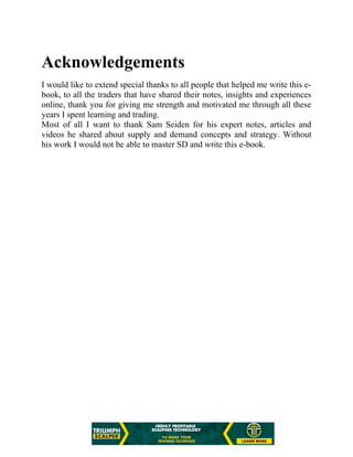 Acknowledgements
I would like to extend special thanks to all people that helped me write this e-
book, to all the traders that have shared their notes, insights and experiences
online, thank you for giving me strength and motivated me through all these
years I spent learning and trading.
Most of all I want to thank Sam Seiden for his expert notes, articles and
videos he shared about supply and demand concepts and strategy. Without
his work I would not be able to master SD and write this e-book.
 
