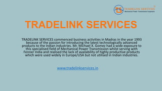 TRADELINK SERVICES
TRADELINK SERVICES commenced business activities in Madras in the year 1993
because of the passion for introducing the latest technologically advanced
products to the Indian industries. Mr. Michael X. Gomez had a wide exposure to
this specialised field of Mechanical Power Transmission whilst serving with
Fenner India and realised the lack of availability of highly productive products
which were used widely in Europe/USA but not utilised in Indian industries.
www.tradelinkservices.in
 